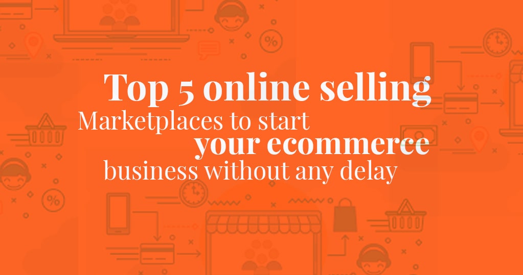 Top 5 Online Selling Marketplaces to Start your Ecommerce Business Without Any Delay